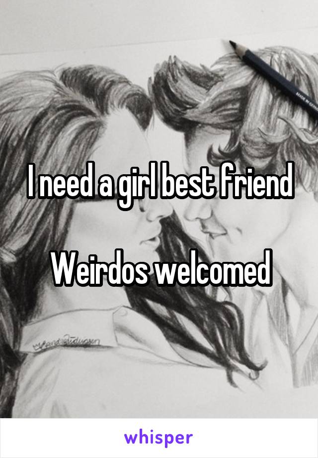 I need a girl best friend

Weirdos welcomed