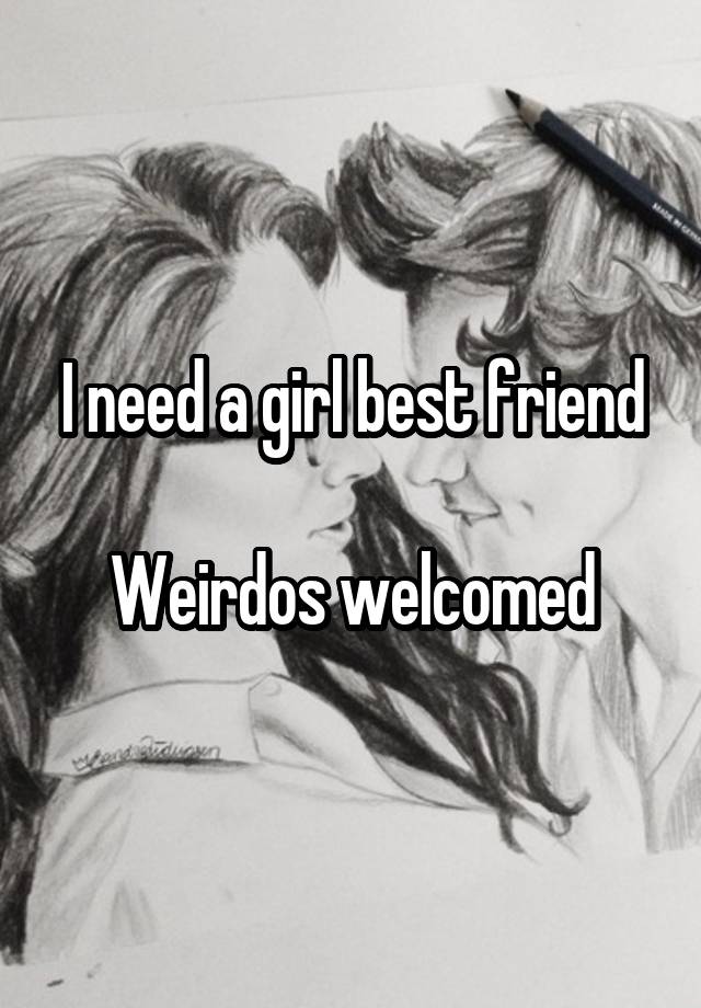 I need a girl best friend

Weirdos welcomed