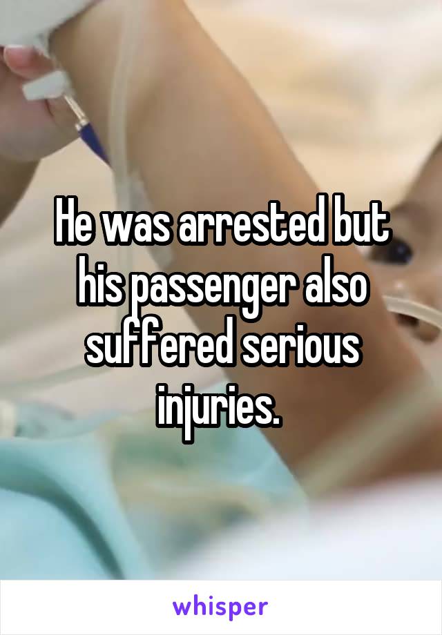 He was arrested but his passenger also suffered serious injuries. 