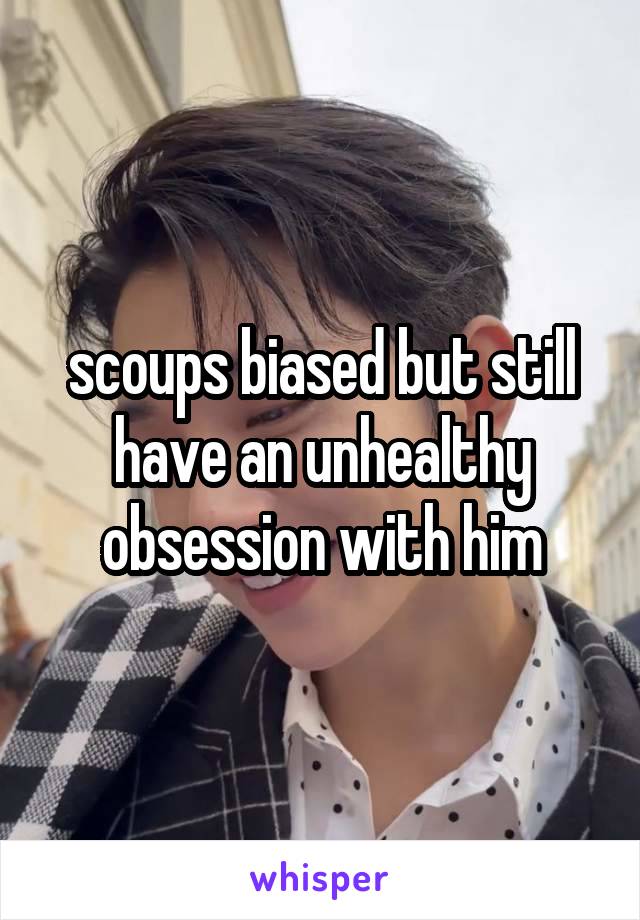 scoups biased but still have an unhealthy obsession with him