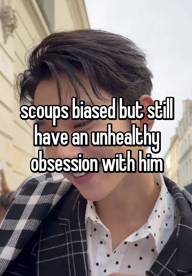 scoups biased but still have an unhealthy obsession with him