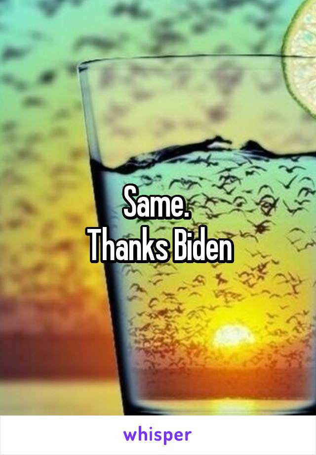 Same. 
Thanks Biden