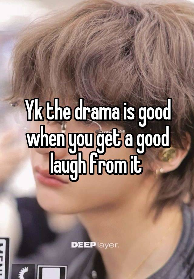 Yk the drama is good when you get a good laugh from it 