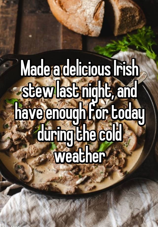 Made a delicious Irish stew last night, and have enough for today during the cold weather