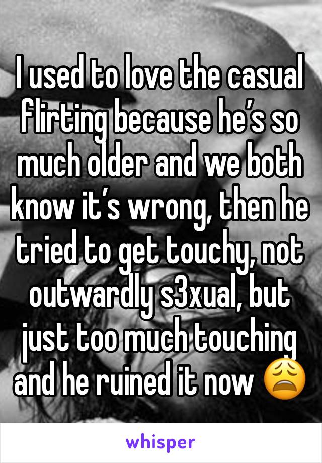 I used to love the casual flirting because he’s so much older and we both know it’s wrong, then he tried to get touchy, not outwardly s3xual, but just too much touching and he ruined it now 😩