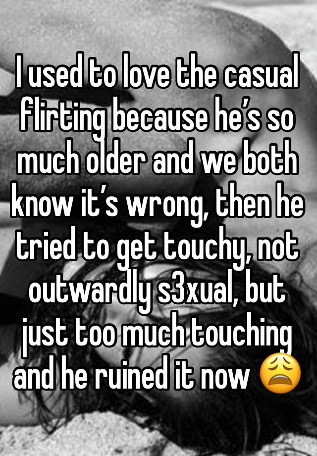 I used to love the casual flirting because he’s so much older and we both know it’s wrong, then he tried to get touchy, not outwardly s3xual, but just too much touching and he ruined it now 😩