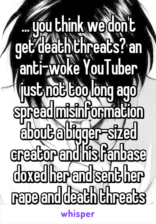 ... you think we don't get death threats? an anti-woke YouTuber just not too long ago spread misinformation about a bigger-sized creator and his fanbase doxed her and sent her rape and death threats