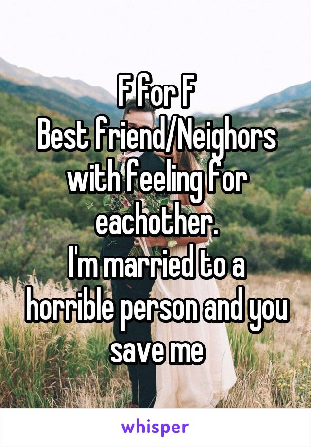 F for F
Best friend/Neighors with feeling for eachother.
I'm married to a horrible person and you save me