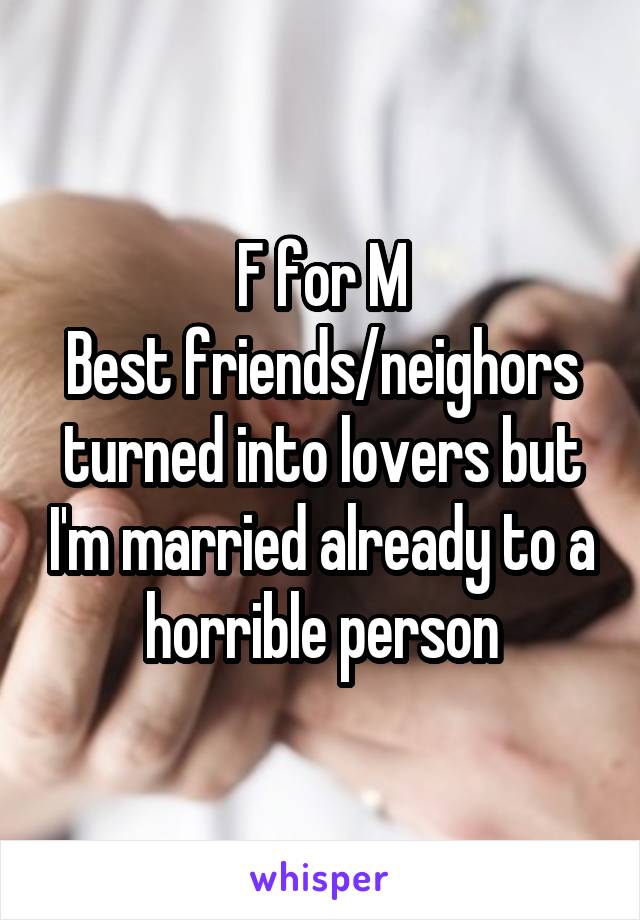 F for M
Best friends/neighors
turned into lovers but I'm married already to a horrible person