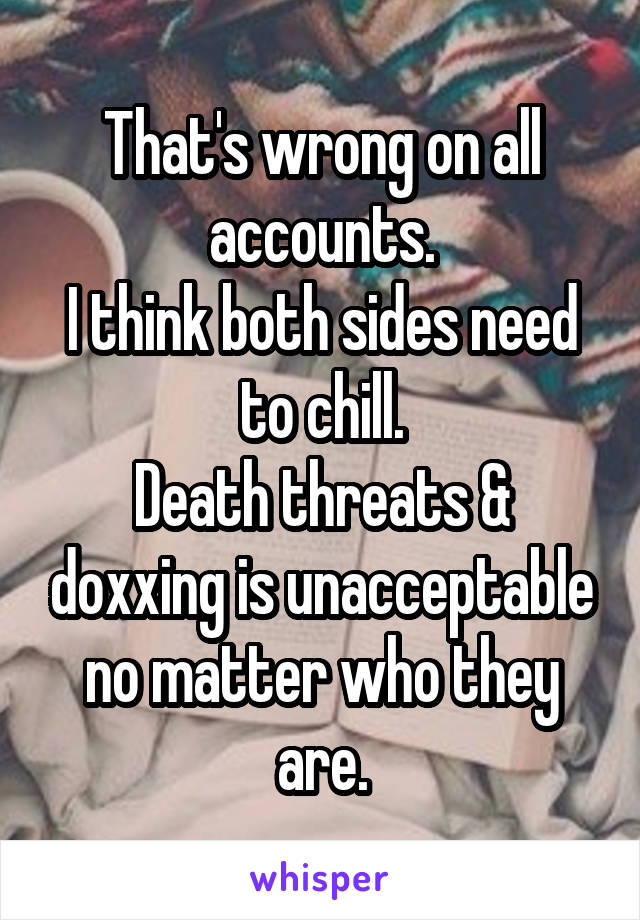 That's wrong on all accounts.
I think both sides need to chill.
Death threats & doxxing is unacceptable no matter who they are.