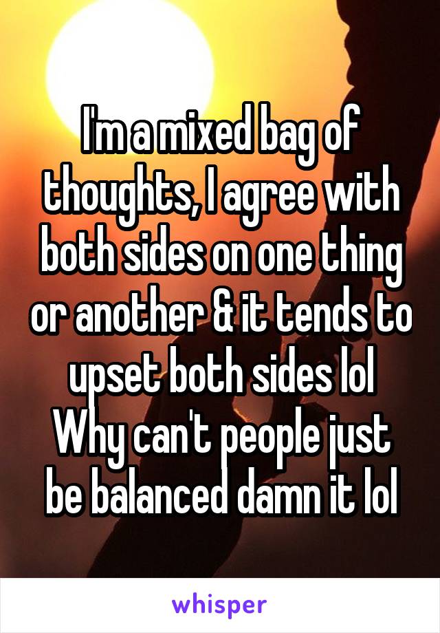 I'm a mixed bag of thoughts, I agree with both sides on one thing or another & it tends to upset both sides lol
Why can't people just be balanced damn it lol