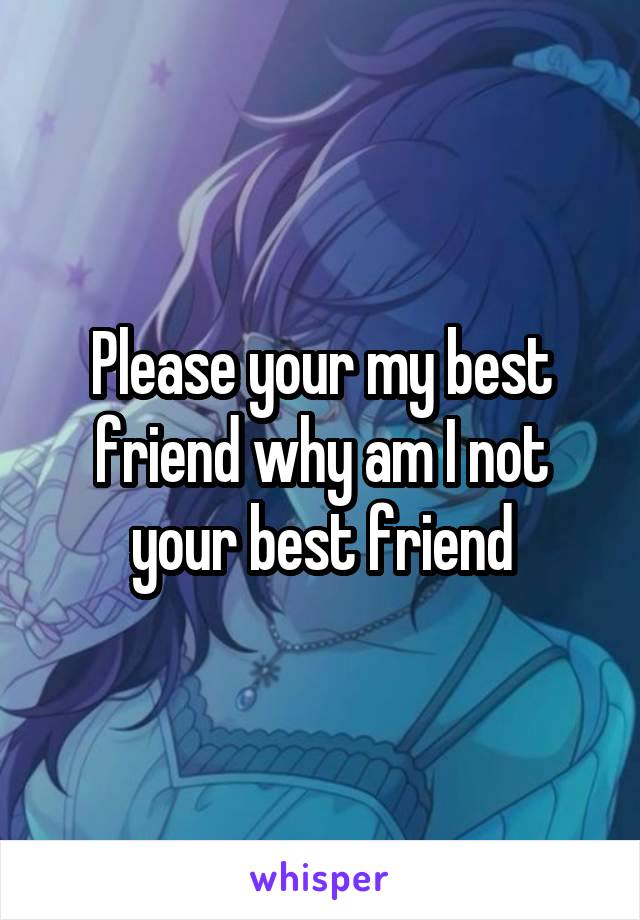 Please your my best friend why am I not your best friend