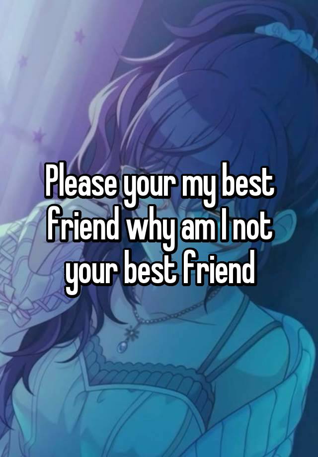 Please your my best friend why am I not your best friend