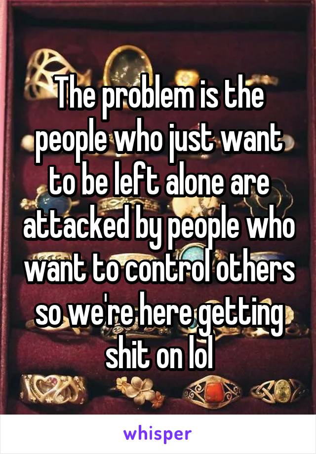 The problem is the people who just want to be left alone are attacked by people who want to control others so we're here getting shit on lol