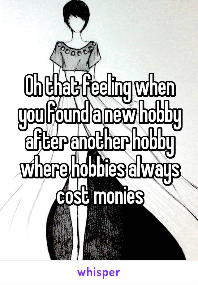 Oh that feeling when you found a new hobby after another hobby where hobbies always cost monies