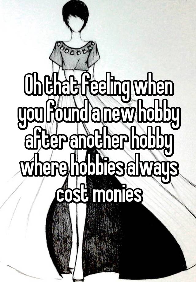 Oh that feeling when you found a new hobby after another hobby where hobbies always cost monies