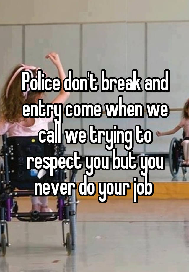 Police don't break and entry come when we call we trying to respect you but you never do your job 