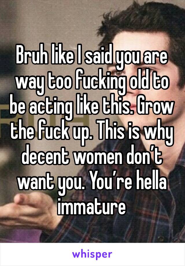 Bruh like I said you are way too fucking old to be acting like this. Grow the fuck up. This is why decent women don’t want you. You’re hella immature 