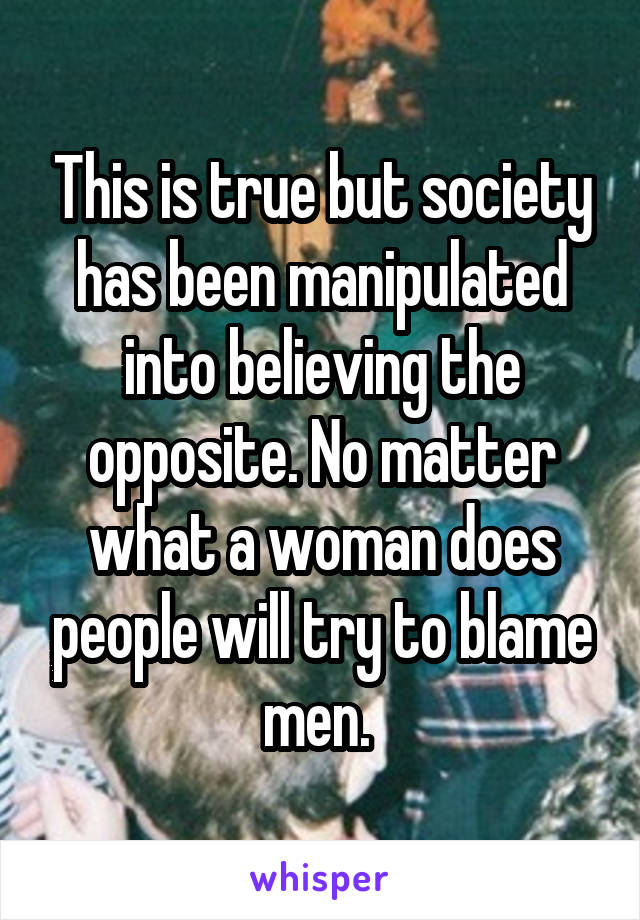 This is true but society has been manipulated into believing the opposite. No matter what a woman does people will try to blame men. 