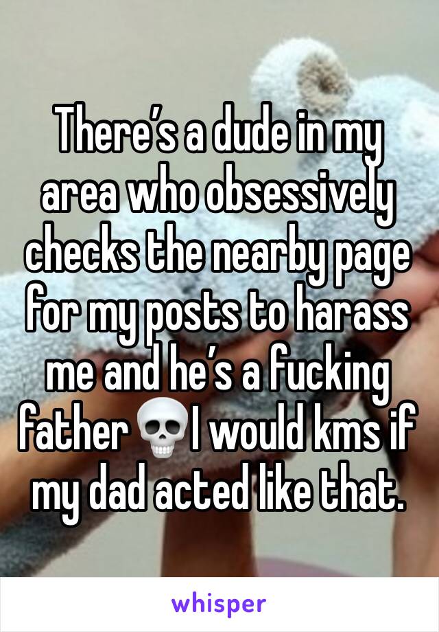 There’s a dude in my area who obsessively checks the nearby page for my posts to harass me and he’s a fucking father💀I would kms if my dad acted like that.