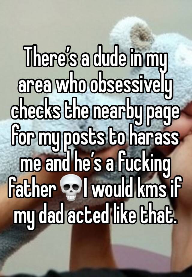 There’s a dude in my area who obsessively checks the nearby page for my posts to harass me and he’s a fucking father💀I would kms if my dad acted like that.