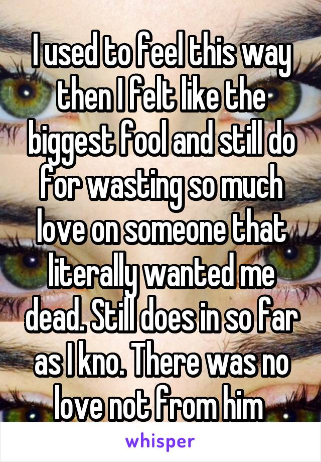 I used to feel this way then I felt like the biggest fool and still do for wasting so much love on someone that literally wanted me dead. Still does in so far as I kno. There was no love not from him 