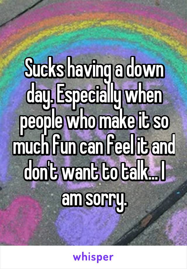 Sucks having a down day. Especially when people who make it so much fun can feel it and don't want to talk... I am sorry.