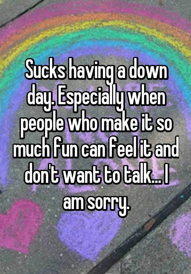 Sucks having a down day. Especially when people who make it so much fun can feel it and don't want to talk... I am sorry.