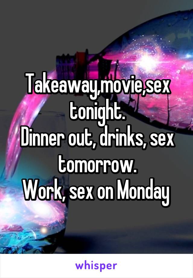 Takeaway,movie,sex tonight.
Dinner out, drinks, sex tomorrow.
Work, sex on Monday 