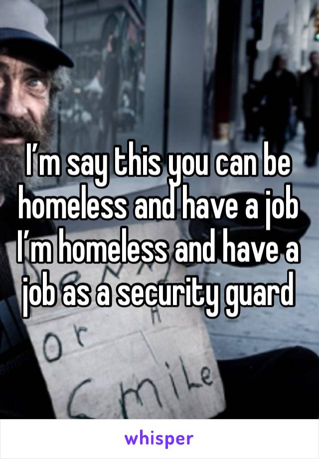 I’m say this you can be homeless and have a job I’m homeless and have a job as a security guard 