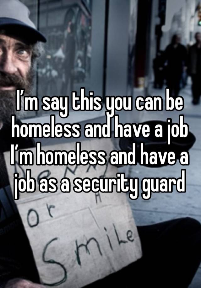 I’m say this you can be homeless and have a job I’m homeless and have a job as a security guard 