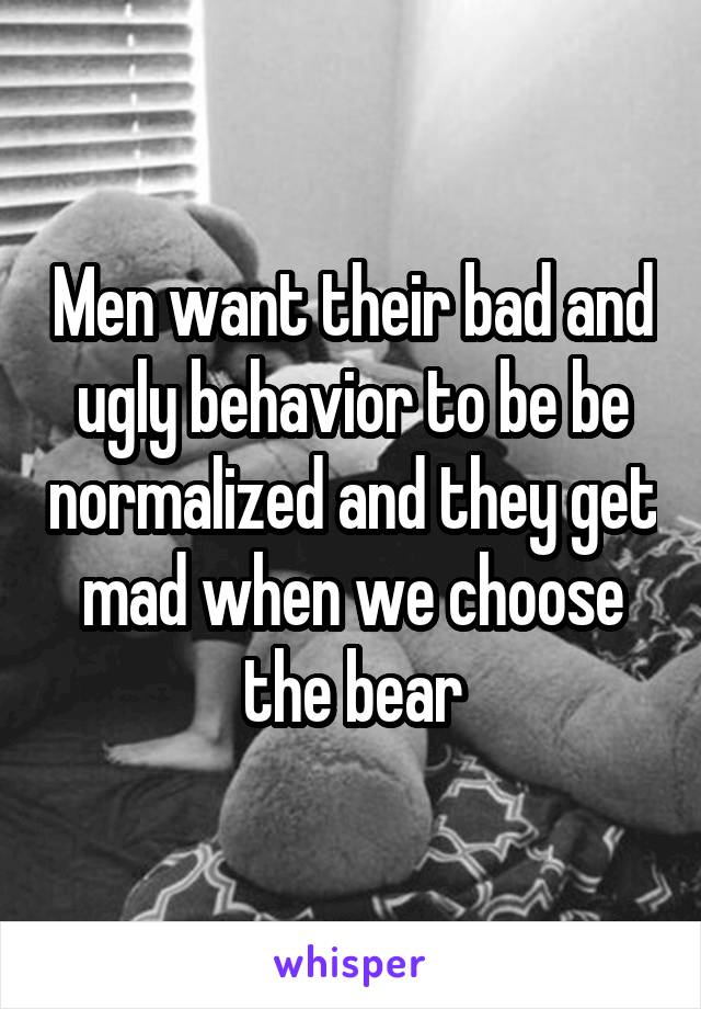 Men want their bad and ugly behavior to be be normalized and they get mad when we choose the bear