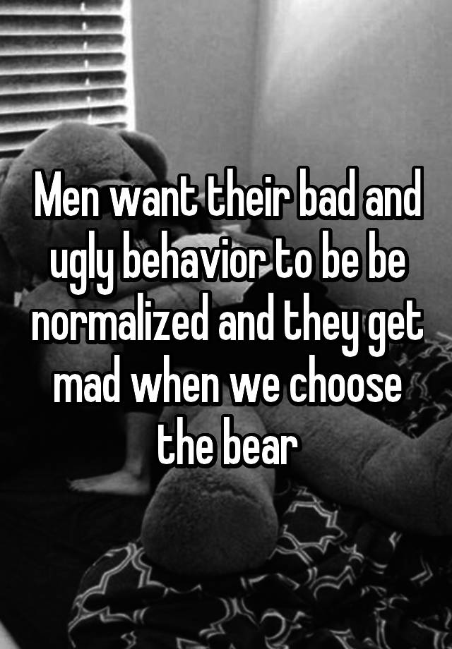 Men want their bad and ugly behavior to be be normalized and they get mad when we choose the bear