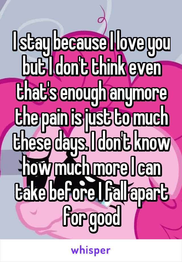 I stay because I love you but I don't think even that's enough anymore the pain is just to much these days. I don't know how much more I can take before I fall apart for good