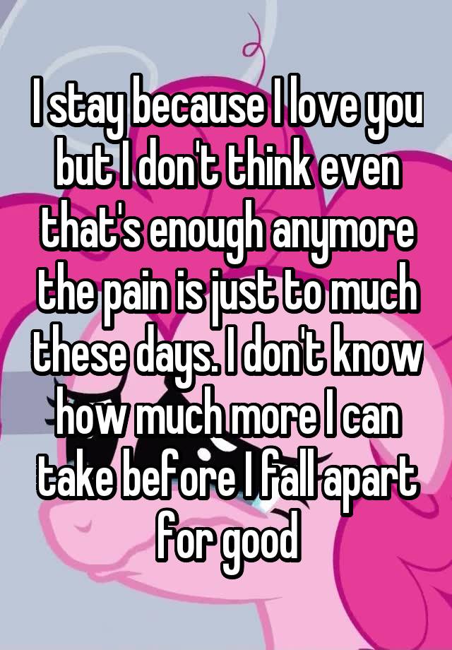 I stay because I love you but I don't think even that's enough anymore the pain is just to much these days. I don't know how much more I can take before I fall apart for good