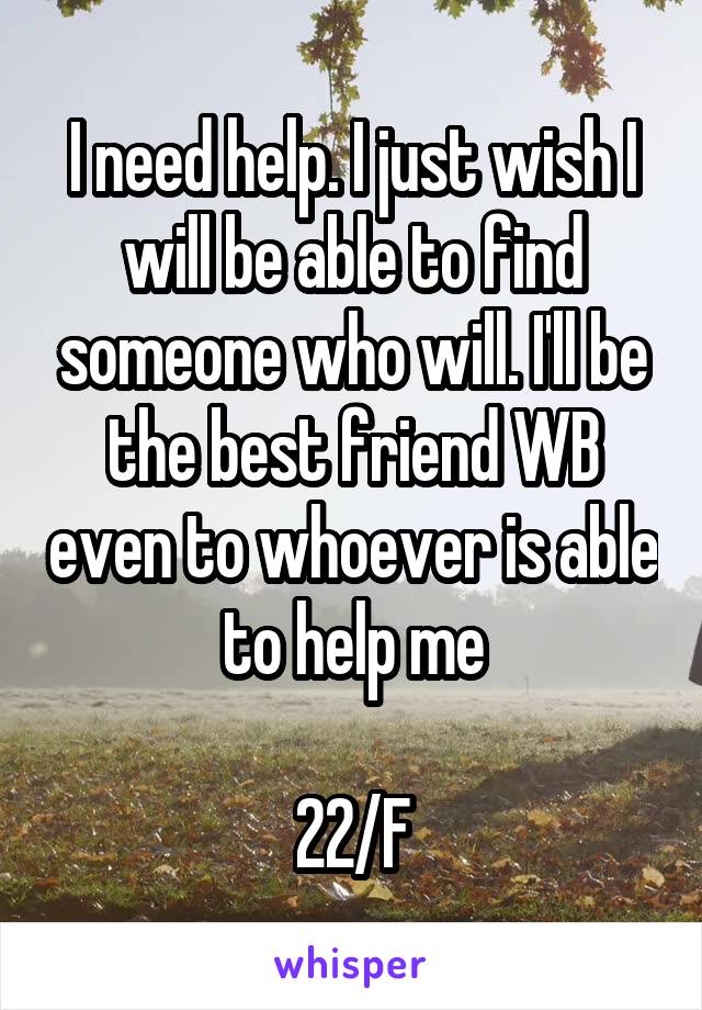 I need help. I just wish I will be able to find someone who will. I'll be the best friend WB even to whoever is able to help me

22/F