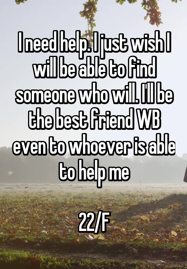 I need help. I just wish I will be able to find someone who will. I'll be the best friend WB even to whoever is able to help me

22/F