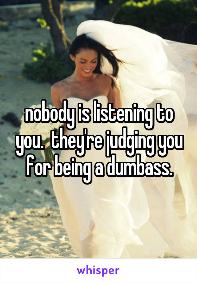 nobody is listening to you.  they're judging you for being a dumbass.