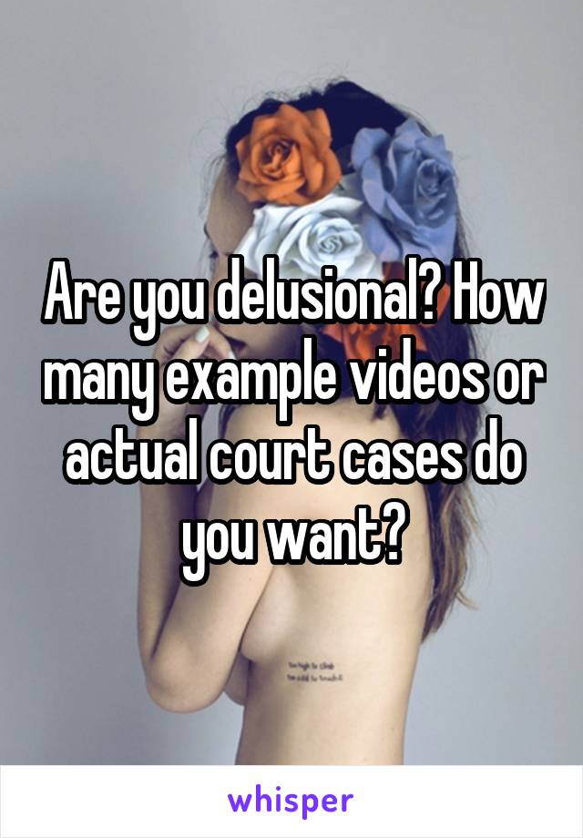 Are you delusional? How many example videos or actual court cases do you want?
