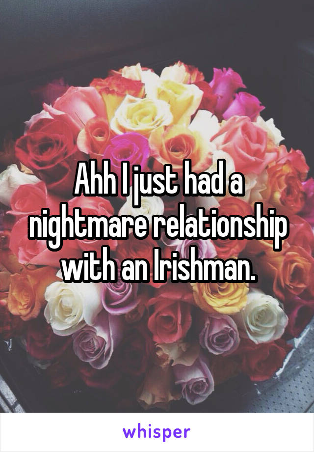 Ahh I just had a nightmare relationship with an Irishman.