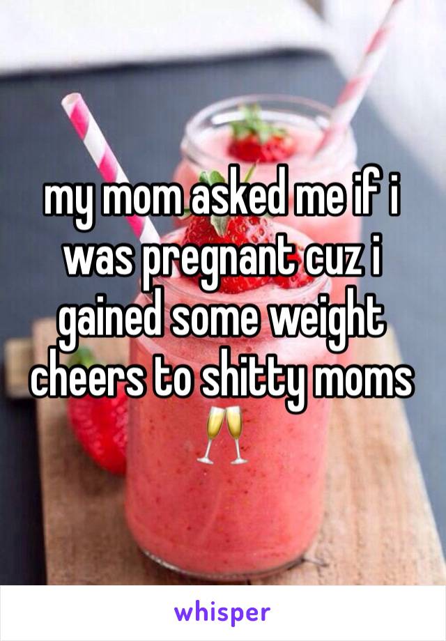 my mom asked me if i was pregnant cuz i gained some weight 
cheers to shitty moms 🥂