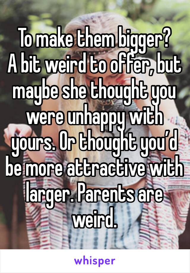 To make them bigger?
A bit weird to offer, but maybe she thought you were unhappy with yours. Or thought you’d be more attractive with larger. Parents are weird.