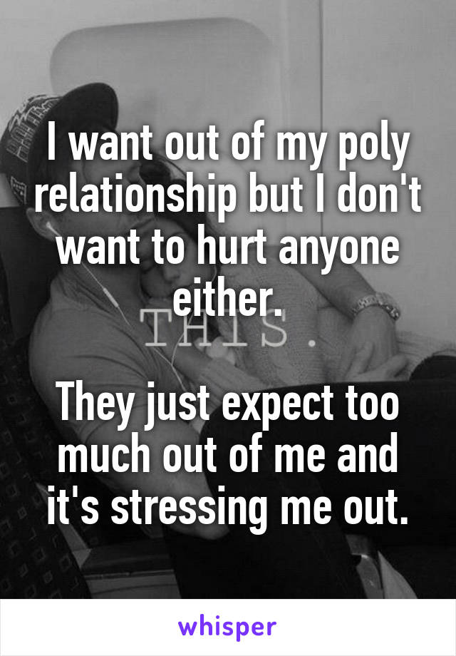 I want out of my poly relationship but I don't want to hurt anyone either.

They just expect too much out of me and it's stressing me out.