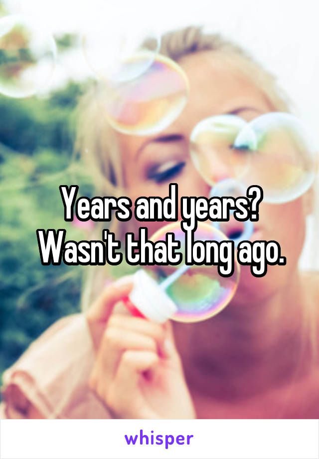 Years and years? Wasn't that long ago.