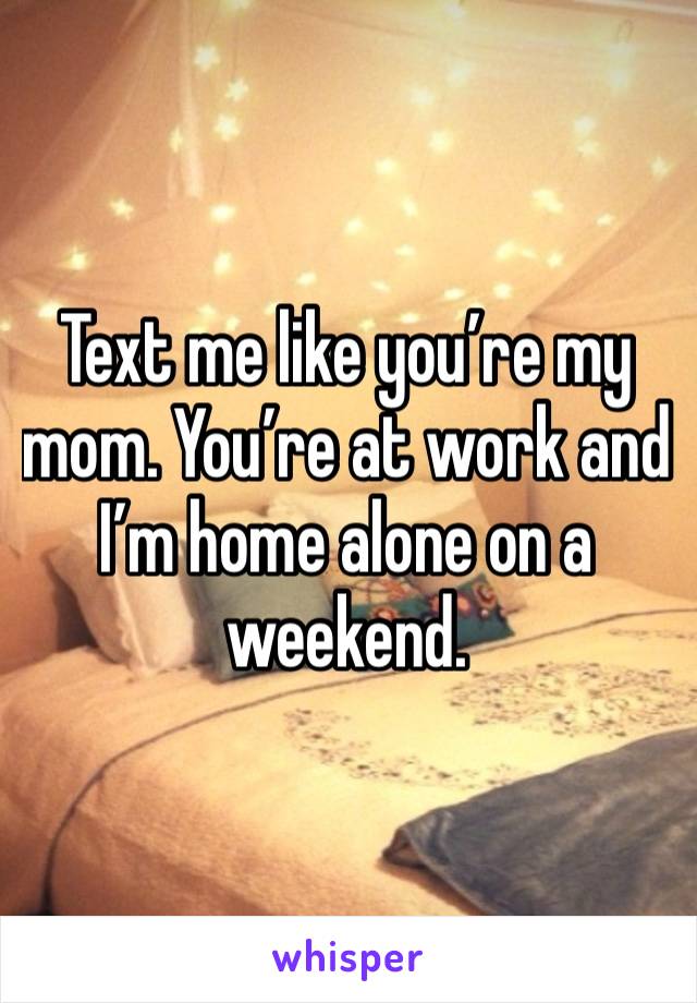 Text me like you’re my mom. You’re at work and I’m home alone on a weekend. 