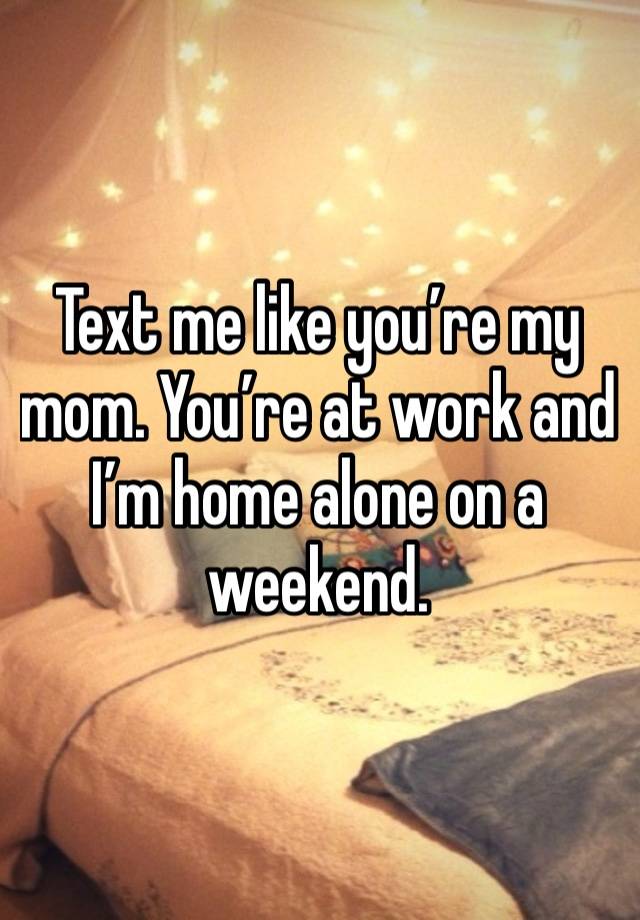 Text me like you’re my mom. You’re at work and I’m home alone on a weekend. 