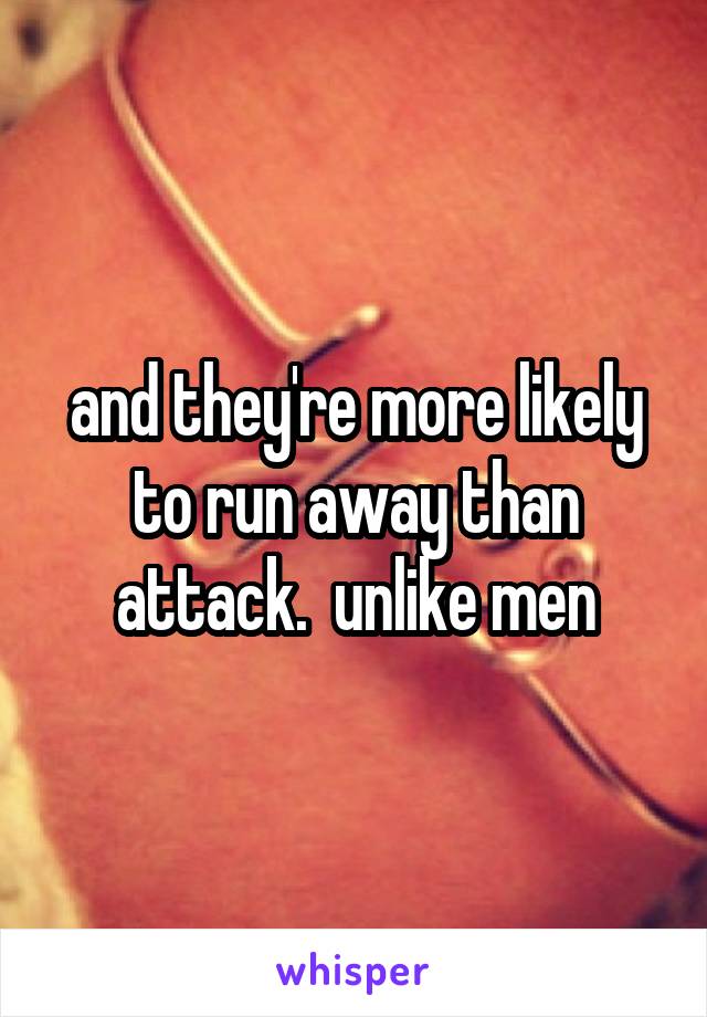 and they're more likely to run away than attack.  unlike men