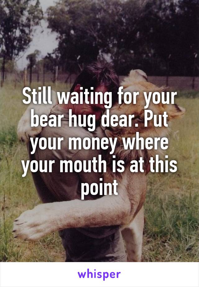 Still waiting for your bear hug dear. Put your money where your mouth is at this point