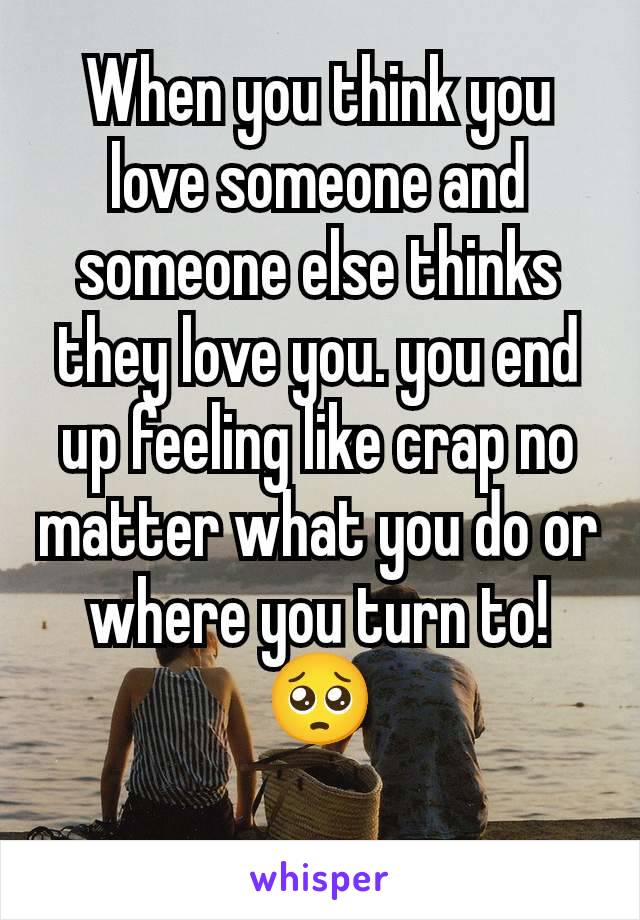 When you think you love someone and someone else thinks they love you. you end up feeling like crap no matter what you do or where you turn to! 🥺