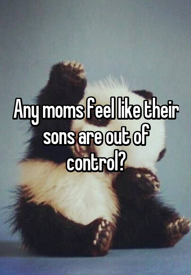 Any moms feel like their sons are out of control?